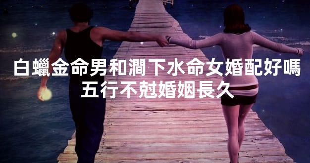 白蠟金命男和澗下水命女婚配好嗎 五行不尅婚姻長久